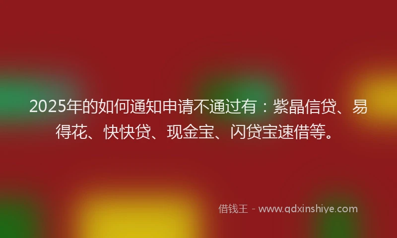 2025年的如何通知申请不通过有：紫晶信贷、易得花、快快贷、现金宝、闪贷宝速借等。