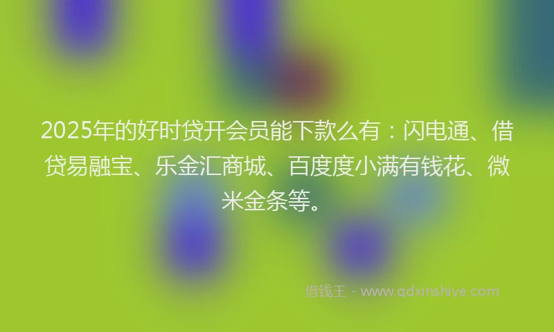 2025年的好时贷开会员能下款么有：闪电通、借贷易融宝、乐金汇商城、百度度小满有钱花、微米金条等。
