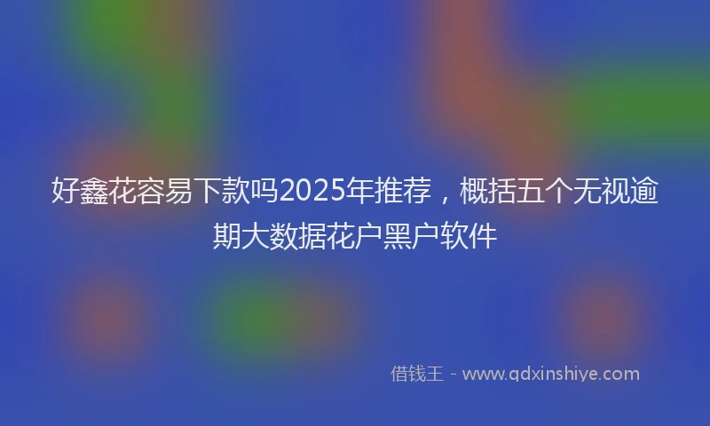 好鑫花容易下款吗2025年推荐，概括五个无视逾期大数据花户黑户软件