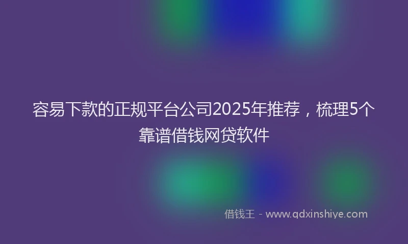 容易下款的正规平台公司2025年推荐，梳理5个靠谱借钱网贷软件