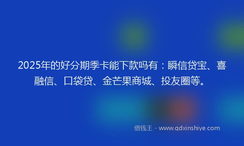 2025年的好分期季卡能下款吗有：瞬信贷宝、喜融信、口袋贷、金芒果商城、投友圈等。