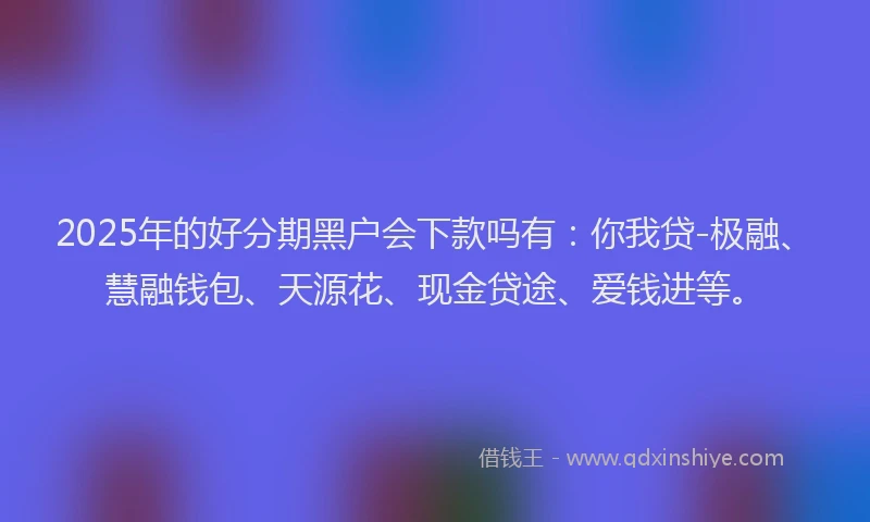 2025年的好分期黑户会下款吗有：你我贷-极融、慧融钱包、天源花、现金贷途、爱钱进等。