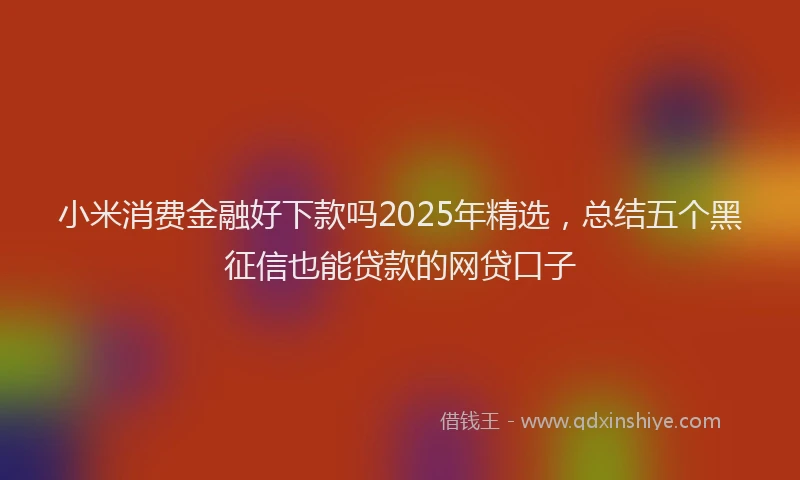 小米消费金融好下款吗2025年精选，总结五个黑征信也能贷款的网贷口子