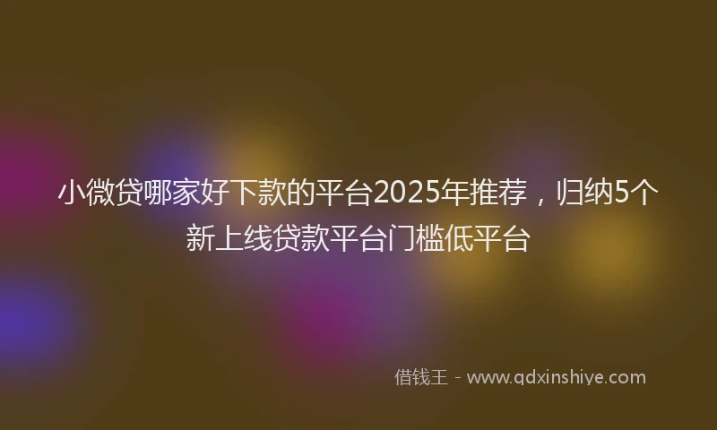 小微贷哪家好下款的平台2025年推荐，归纳5个新上线贷款平台门槛低平台