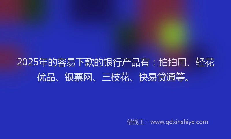 2025年的容易下款的银行产品有：拍拍用、轻花优品、银票网、三枝花、快易贷通等。