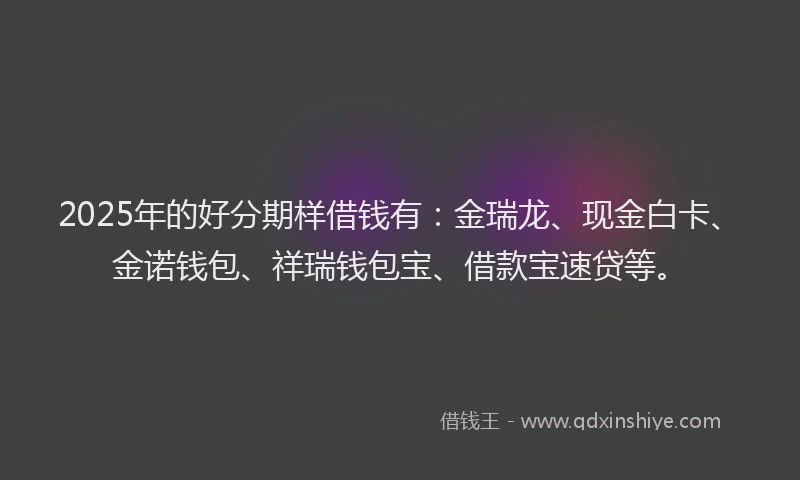 2025年的好分期样借钱有：金瑞龙、现金白卡、金诺钱包、祥瑞钱包宝、借款宝速贷等。