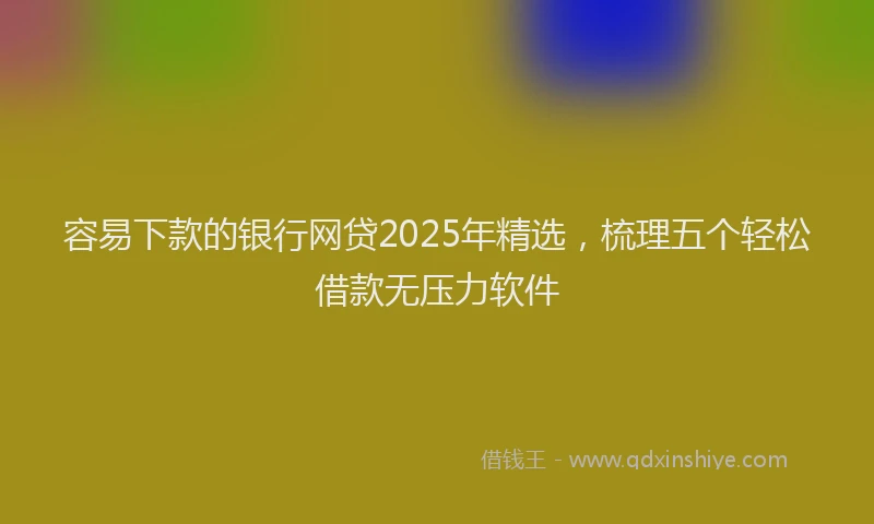 容易下款的银行网贷2025年精选，梳理五个轻松借款无压力软件