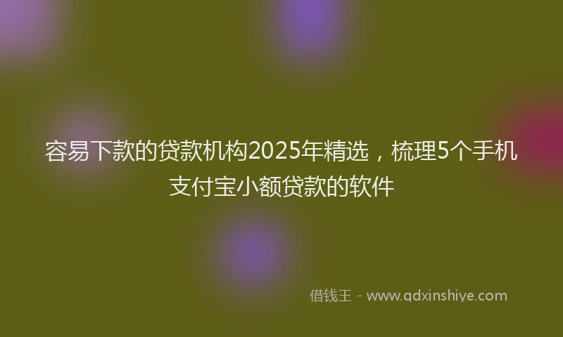 容易下款的贷款机构2025年精选，梳理5个手机支付宝小额贷款的软件