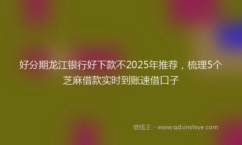 好分期龙江银行好下款不2025年推荐，梳理5个芝麻借款实时到账速借口子