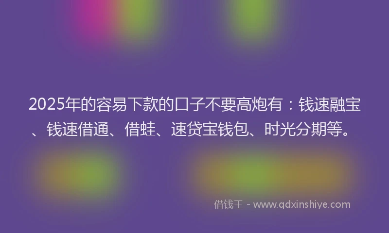 2025年的容易下款的口子不要高炮有：钱速融宝、钱速借通、借蛙、速贷宝钱包、时光分期等。