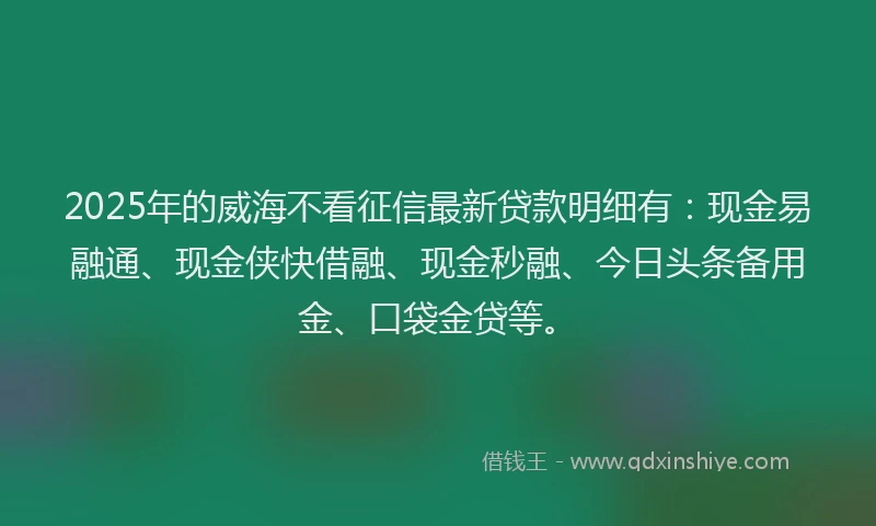 2025年的威海不看征信最新贷款明细有：现金易融通、现金侠快借融、现金秒融、今日头条备用金、口袋金贷等。