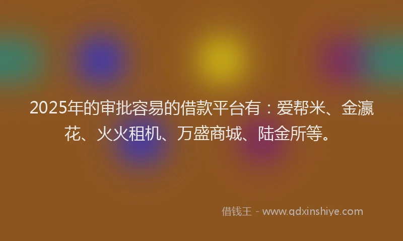 2025年的审批容易的借款平台有：爱帮米、金瀛花、火火租机、万盛商城、陆金所等。