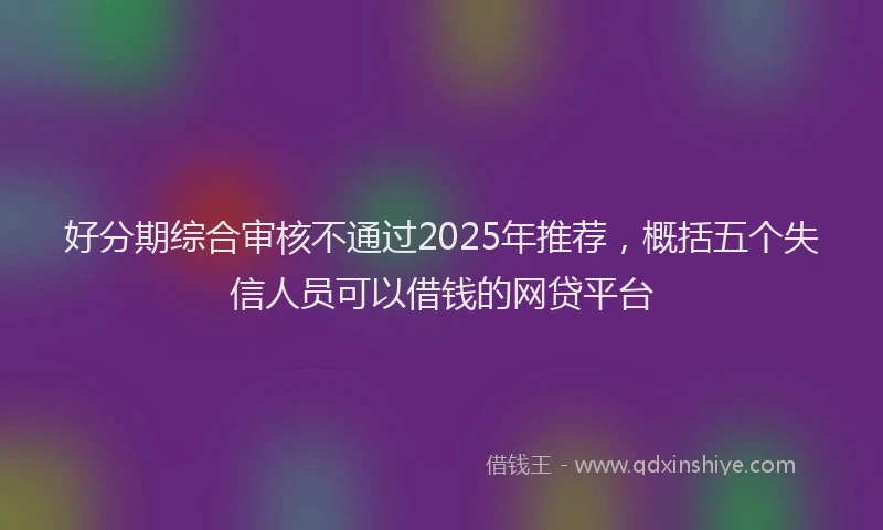好分期综合审核不通过2025年推荐，概括五个失信人员可以借钱的网贷平台