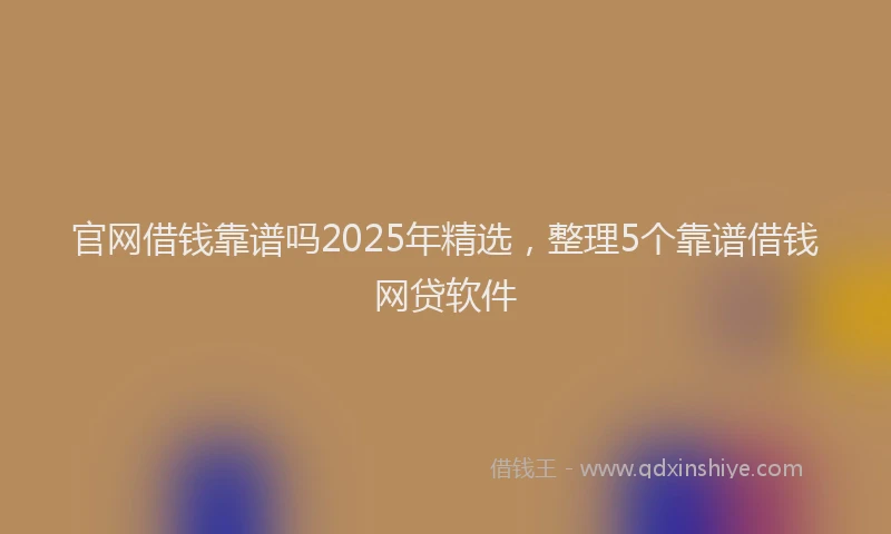 官网借钱靠谱吗2025年精选，整理5个靠谱借钱网贷软件