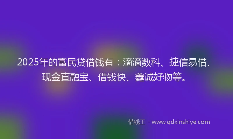 2025年的富民贷借钱有：滴滴数科、捷信易借、现金直融宝、借钱快、鑫诚好物等。
