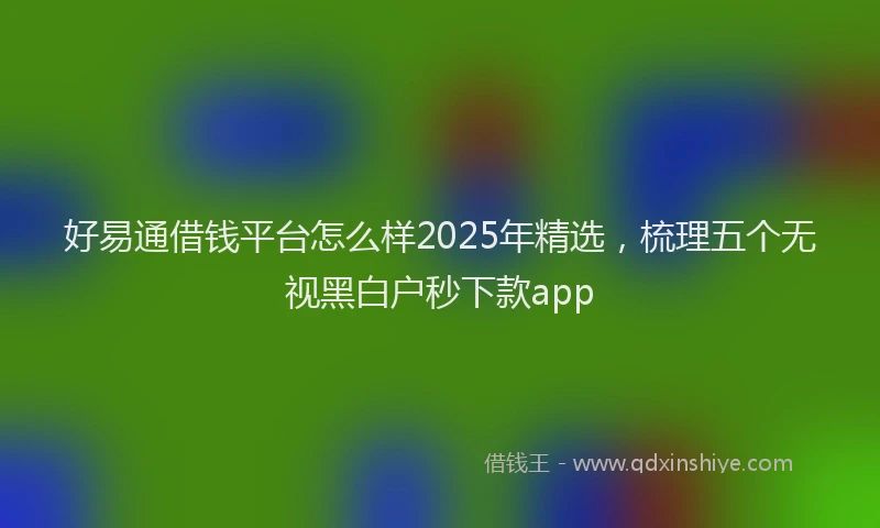 好易通借钱平台怎么样2025年精选，梳理五个无视黑白户秒下款app