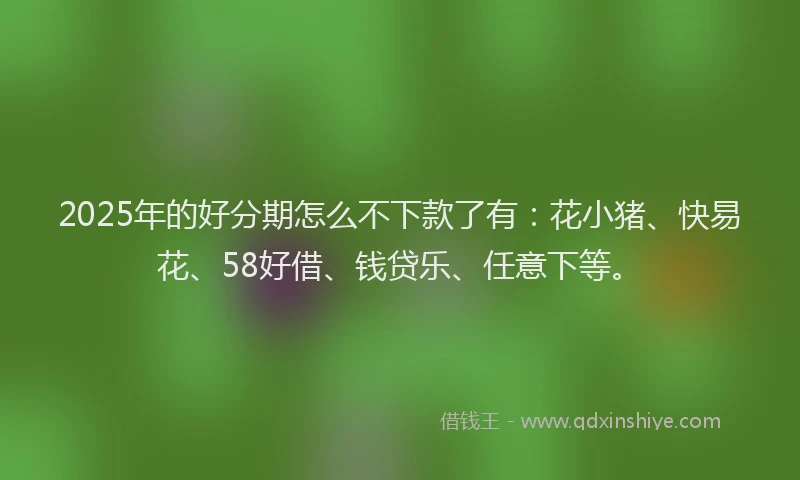 2025年的好分期怎么不下款了有：花小猪、快易花、58好借、钱贷乐、任意下等。