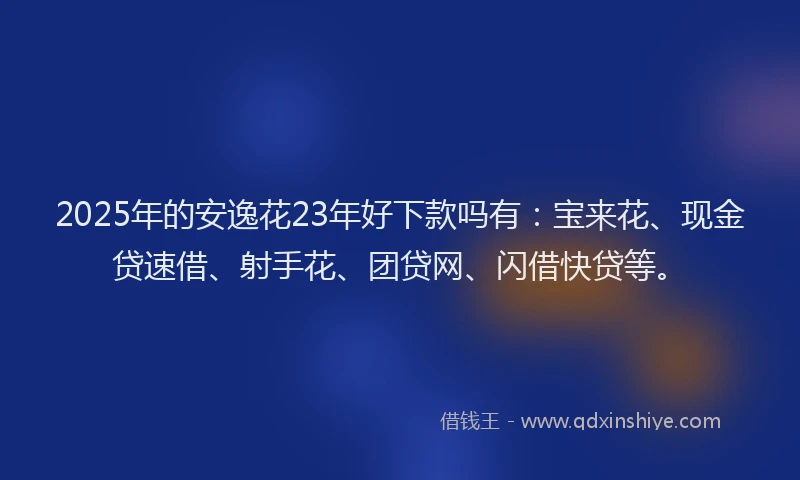 2025年的安逸花23年好下款吗有：宝来花、现金贷速借、射手花、团贷网、闪借快贷等。