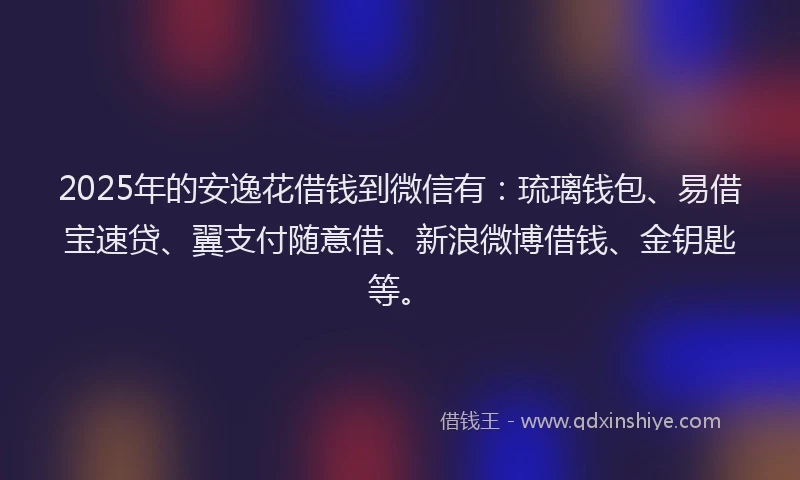 2025年的安逸花借钱到微信有：琉璃钱包、易借宝速贷、翼支付随意借、新浪微博借钱、金钥匙等。