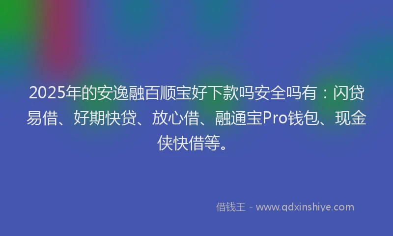 2025年的安逸融百顺宝好下款吗安全吗有：闪贷易借、好期快贷、放心借、融通宝Pro钱包、现金侠快借等。