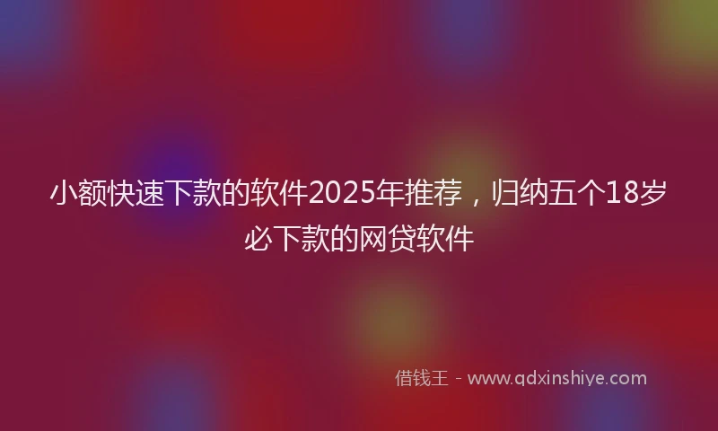 小额快速下款的软件2025年推荐，归纳五个18岁必下款的网贷软件