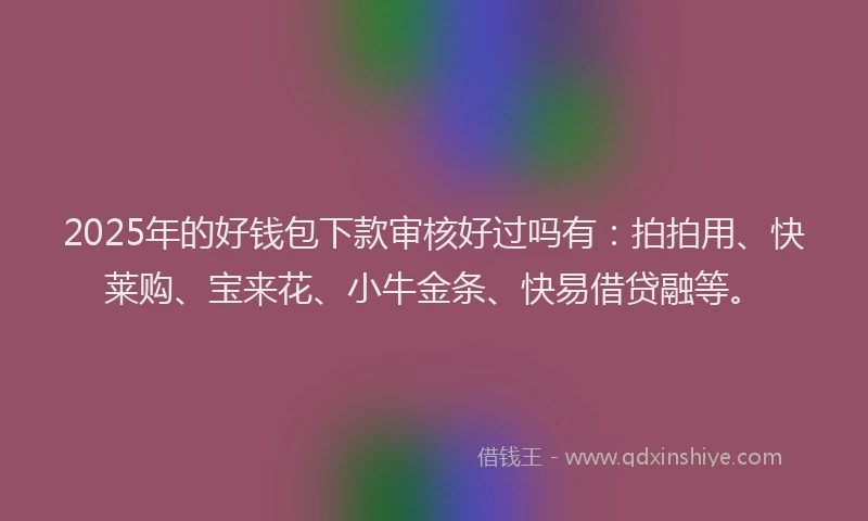 2025年的好钱包下款审核好过吗有：拍拍用、快莱购、宝来花、小牛金条、快易借贷融等。