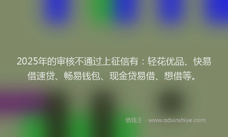 2025年的审核不通过上征信有：轻花优品、快易借速贷、畅易钱包、现金贷易借、想借等。