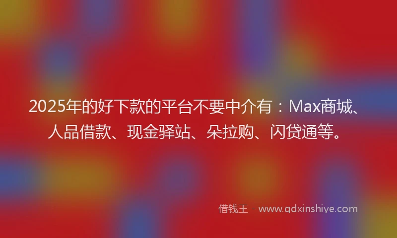2025年的好下款的平台不要中介有：Max商城、人品借款、现金驿站、朵拉购、闪贷通等。