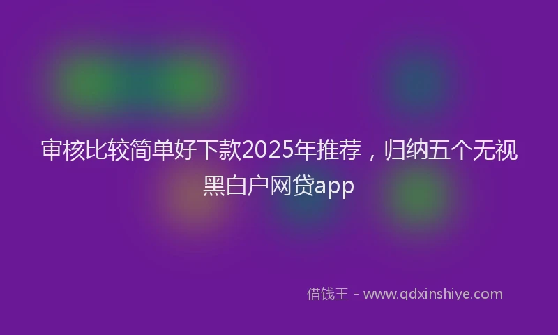 审核比较简单好下款2025年推荐，归纳五个无视黑白户网贷app