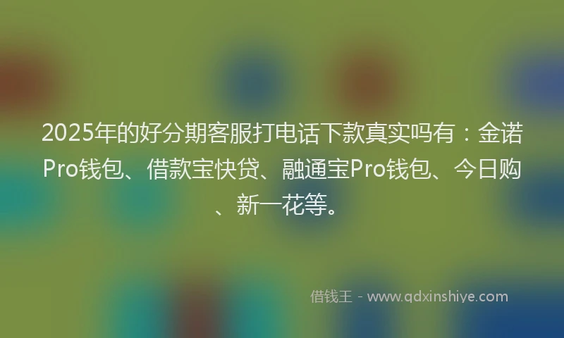 2025年的好分期客服打电话下款真实吗有：金诺Pro钱包、借款宝快贷、融通宝Pro钱包、今日购、新一花等。