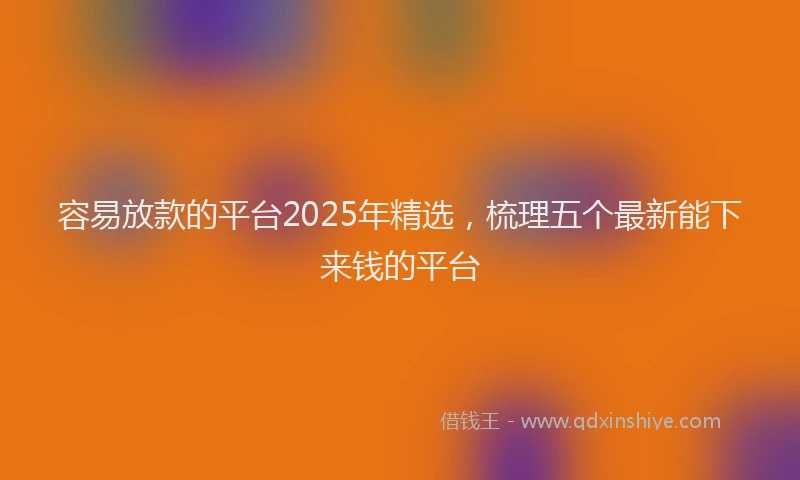 容易放款的平台2025年精选，梳理五个最新能下来钱的平台
