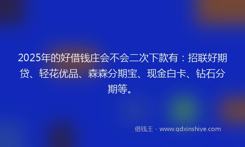 2025年的好借钱庄会不会二次下款有：招联好期贷、轻花优品、森森分期宝、现金白卡、钻石分期等。