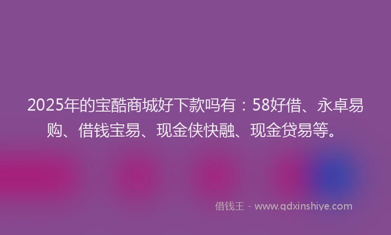 2025年的宝酷商城好下款吗有：58好借、永卓易购、借钱宝易、现金侠快融、现金贷易等。
