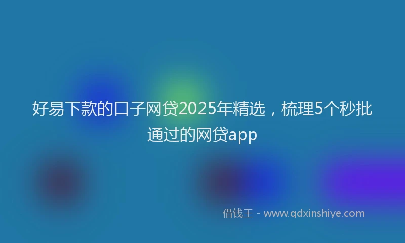 好易下款的口子网贷2025年精选，梳理5个秒批通过的网贷app