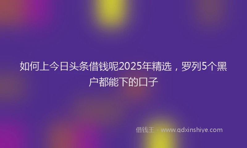 如何上今日头条借钱呢2025年精选，罗列5个黑户都能下的口子