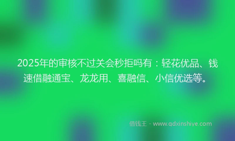 2025年的审核不过关会秒拒吗有：轻花优品、钱速借融通宝、龙龙用、喜融信、小信优选等。