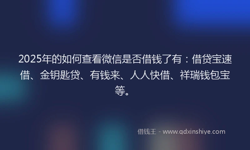 2025年的如何查看微信是否借钱了有：借贷宝速借、金钥匙贷、有钱来、人人快借、祥瑞钱包宝等。