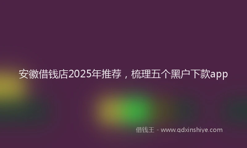 安徽借钱店2025年推荐，梳理五个黑户下款app
