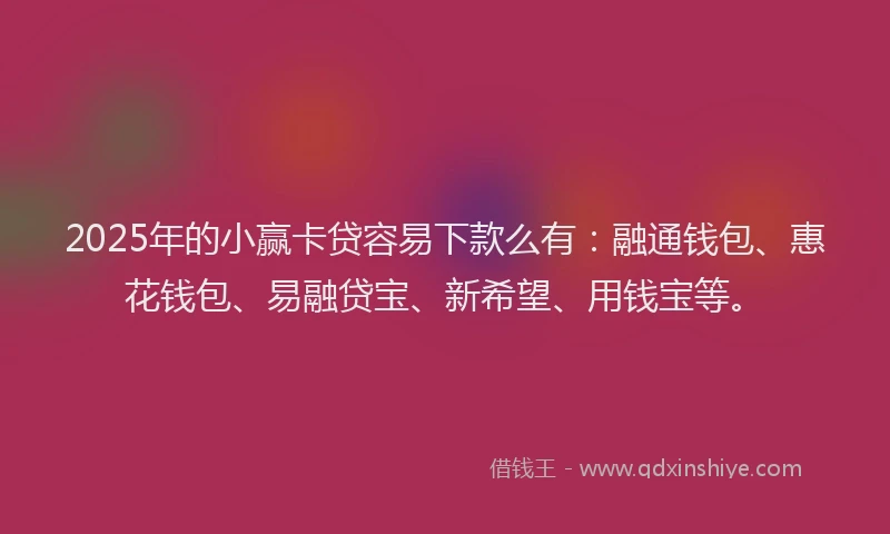 2025年的小赢卡贷容易下款么有：融通钱包、惠花钱包、易融贷宝、新希望、用钱宝等。
