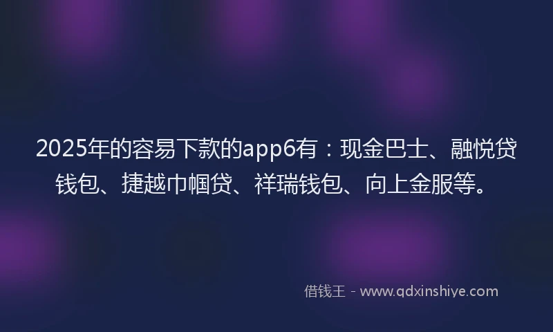2025年的容易下款的app6有：现金巴士、融悦贷钱包、捷越巾帼贷、祥瑞钱包、向上金服等。