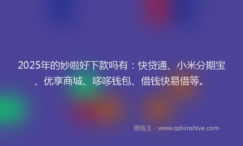 2025年的妙啦好下款吗有：快贷通、小米分期宝、优享商城、哆哆钱包、借钱快易借等。