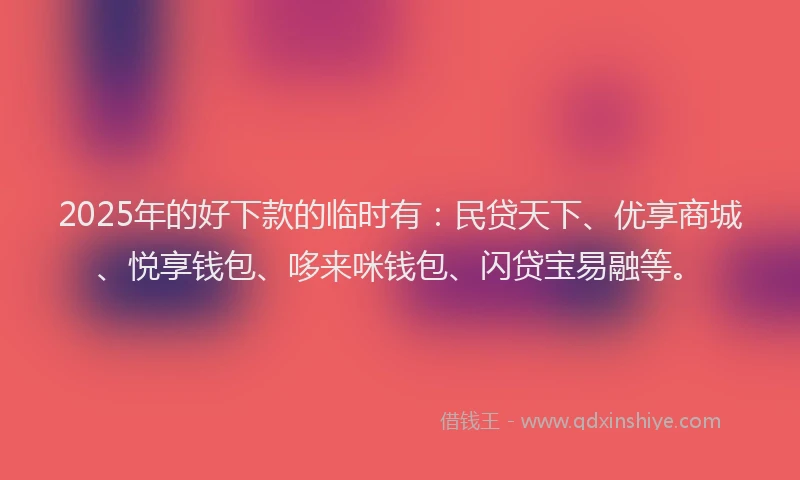 2025年的好下款的临时有：民贷天下、优享商城、悦享钱包、哆来咪钱包、闪贷宝易融等。