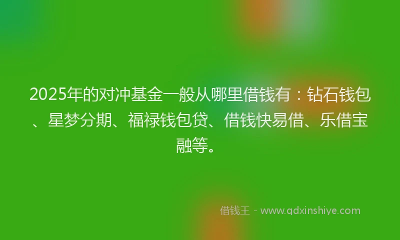 2025年的对冲基金一般从哪里借钱有：钻石钱包、星梦分期、福禄钱包贷、借钱快易借、乐借宝融等。