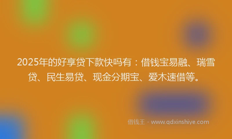 2025年的好享贷下款快吗有：借钱宝易融、瑞雪贷、民生易贷、现金分期宝、爱木速借等。