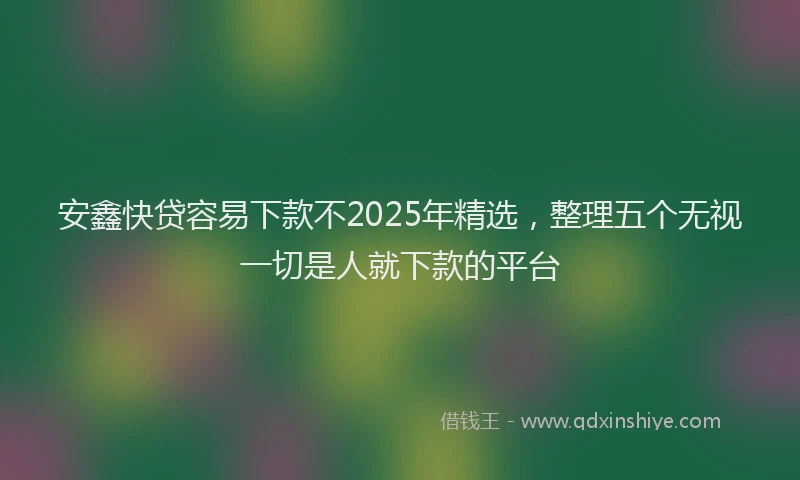 安鑫快贷容易下款不2025年精选，整理五个无视一切是人就下款的平台