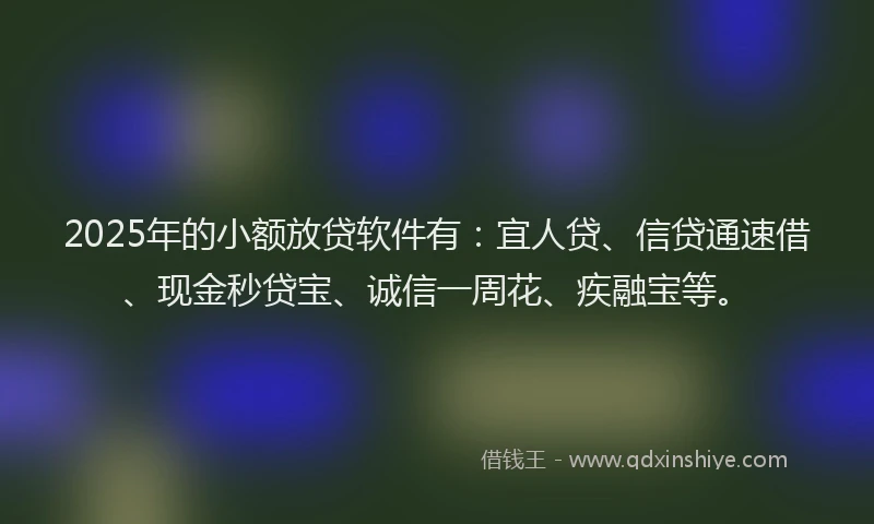 2025年的小额放贷软件有：宜人贷、信贷通速借、现金秒贷宝、诚信一周花、疾融宝等。
