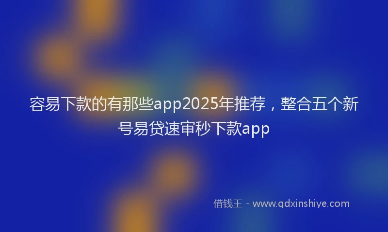 容易下款的有那些app2025年推荐，整合五个新号易贷速审秒下款app