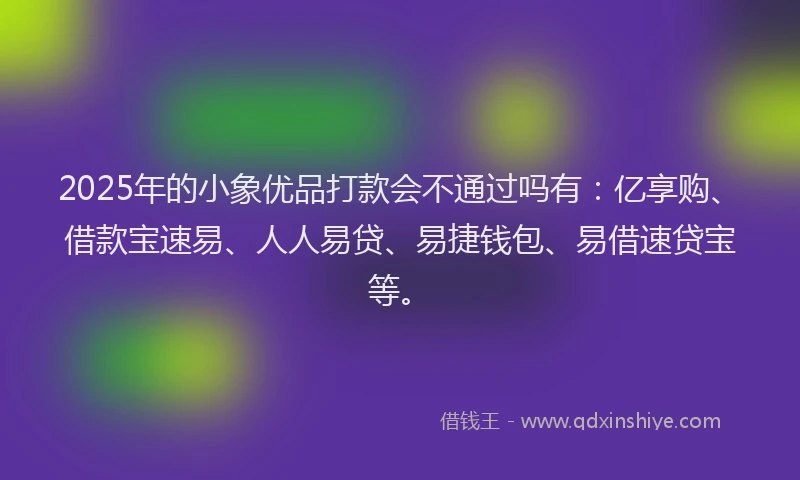 2025年的小象优品打款会不通过吗有：亿享购、借款宝速易、人人易贷、易捷钱包、易借速贷宝等。