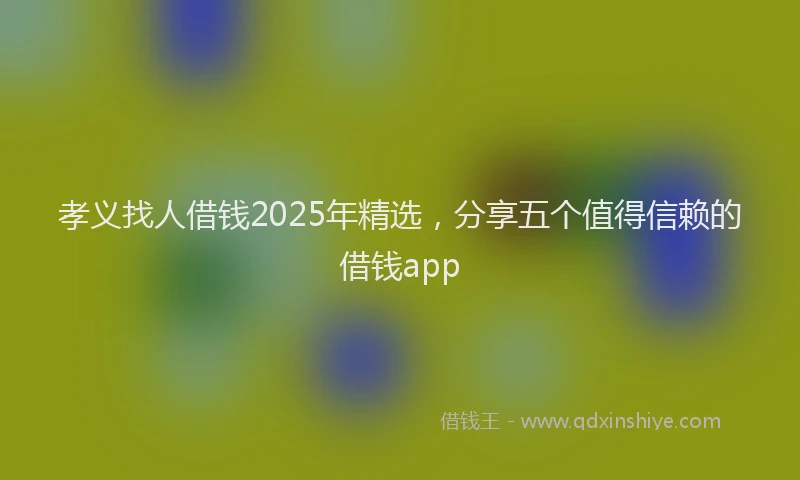 孝义找人借钱2025年精选，分享五个值得信赖的借钱app