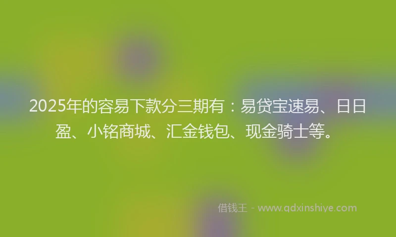 2025年的容易下款分三期有：易贷宝速易、日日盈、小铭商城、汇金钱包、现金骑士等。